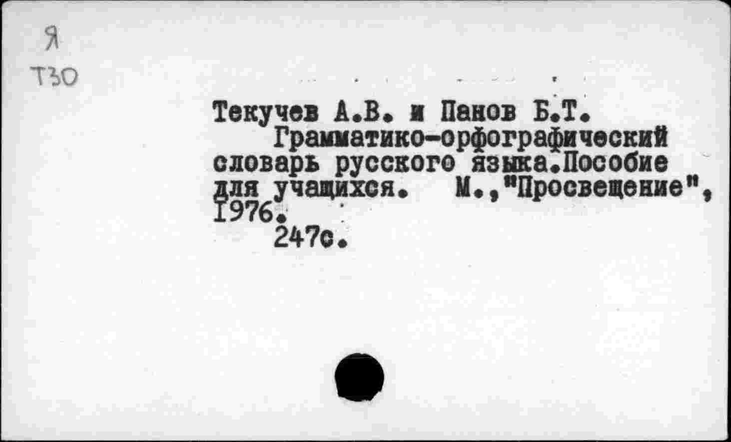 ﻿тъо
Текучев А.В. и Панов Б.Т.
Грамматико-орфографический словарь русского языка.Пособие для учащихся•	М•,"Просвещение"
24?С.